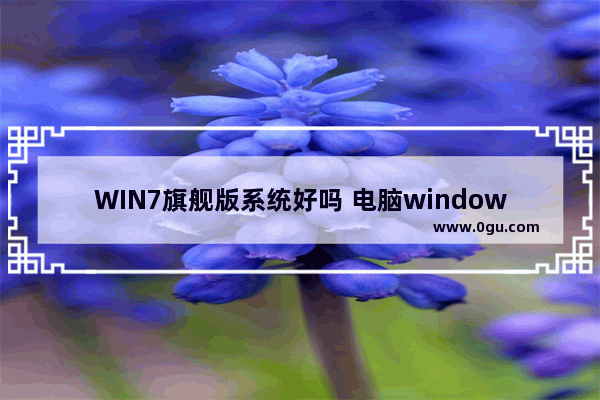 WIN7旗舰版系统好吗 电脑windows7旗舰版