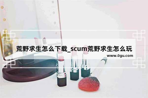 荒野求生怎么下载_scum荒野求生怎么玩