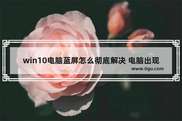 win10电脑蓝屏怎么彻底解决 电脑出现蓝屏怎么解决