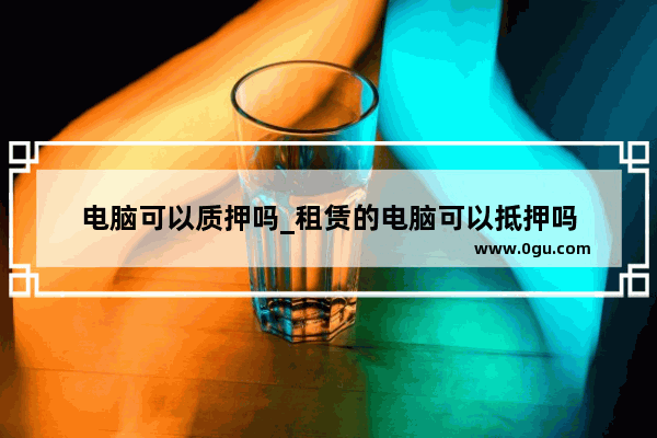 电脑可以质押吗_租赁的电脑可以抵押吗