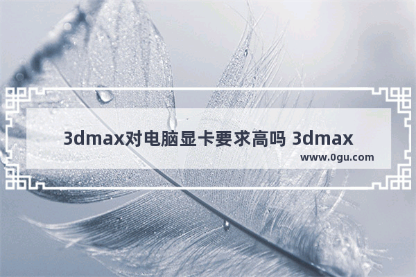 3dmax对电脑显卡要求高吗 3dmax对电脑要求