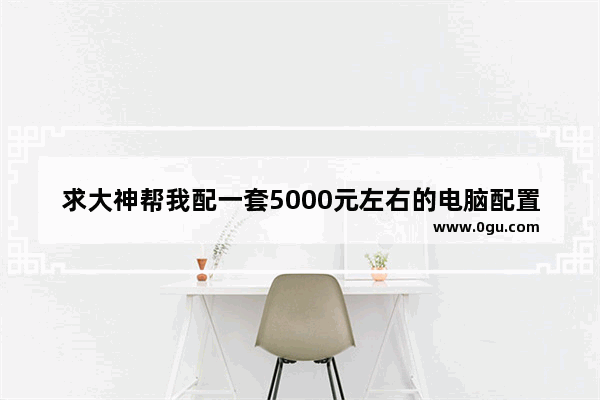 求大神帮我配一套5000元左右的电脑配置 主要用来玩大型单机游戏的