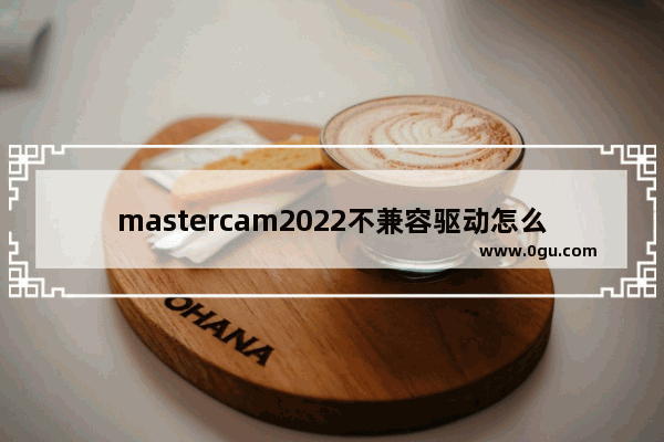 mastercam2022不兼容驱动怎么解决