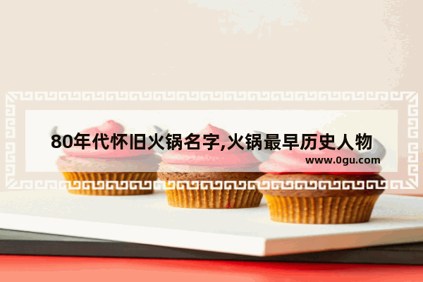 80年代怀旧火锅名字,火锅最早历史人物