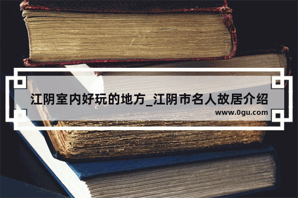 江阴室内好玩的地方_江阴市名人故居介绍