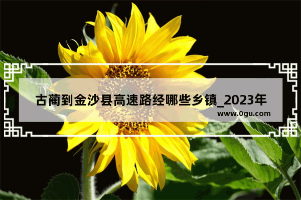 古蔺到金沙县高速路经哪些乡镇_2023年7月25日古叙扶贫公路完工没有