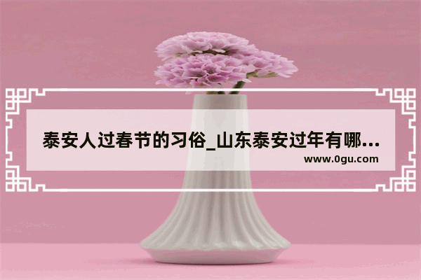 泰安人过春节的习俗_山东泰安过年有哪些习俗