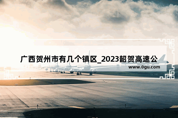 广西贺州市有几个镇区_2023韶贺高速公路最新消息