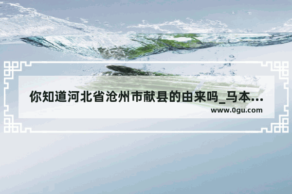 你知道河北省沧州市献县的由来吗_马本哉是什么族