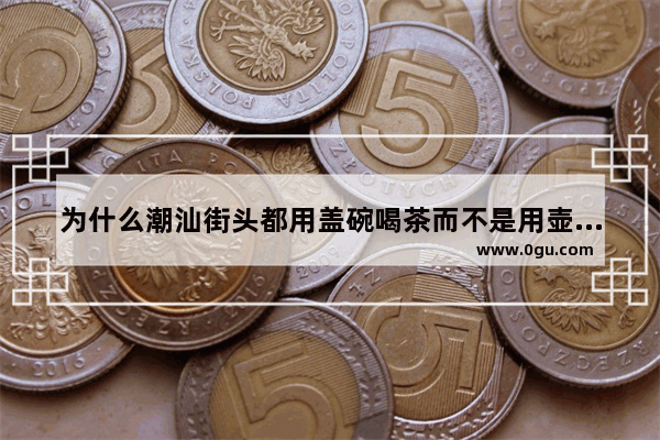 为什么潮汕街头都用盖碗喝茶而不是用壶 碗盖碗习俗