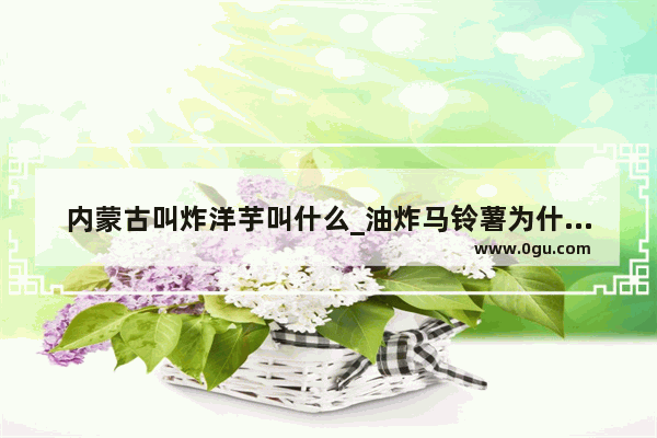 内蒙古叫炸洋芋叫什么_油炸马铃薯为什么是化学变化