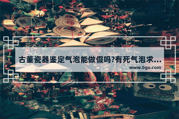 古董瓷器鉴定气泡能做假吗?有死气泡求老师看看_景德镇五六七瓷器有仿品吗