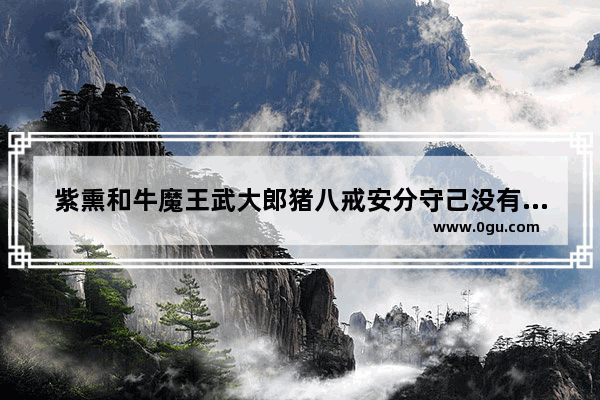 紫熏和牛魔王武大郎猪八戒安分守己没有炮灰吗为什么_逼上梁山的人物是谁