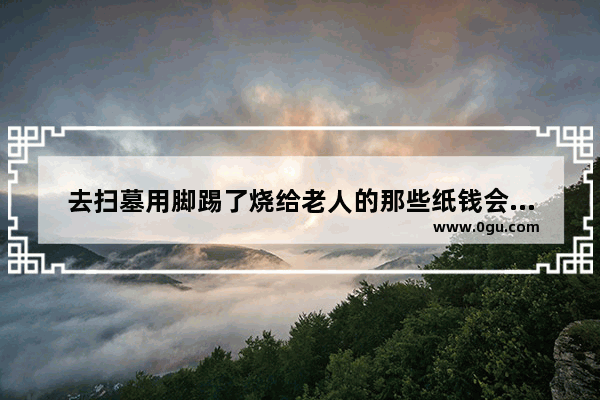 去扫墓用脚踢了烧给老人的那些纸钱会怎样,清除历史人物的方法