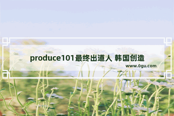 produce101最终出道人 韩国创造101历史人物