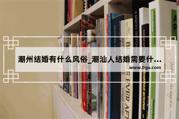 潮州结婚有什么风俗_潮汕人结婚需要什么礼节