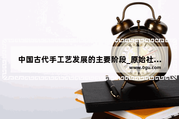 中国古代手工艺发展的主要阶段_原始社会的礼仪三大阶段