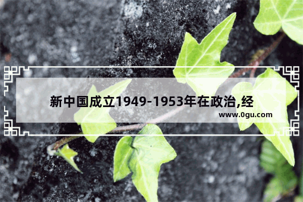 新中国成立1949-1953年在政治,经济,军事上有哪些表现_中国历史的经济转换