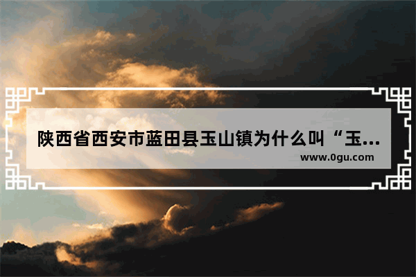 陕西省西安市蓝田县玉山镇为什么叫“玉山镇”呢 玉山村历史文化介绍