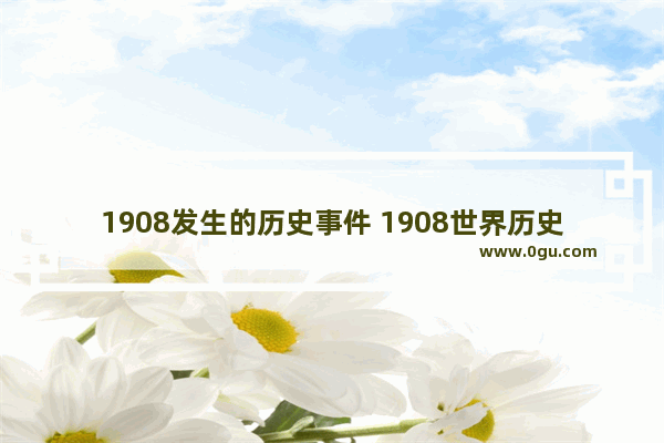 1908发生的历史事件 1908世界历史重大事件