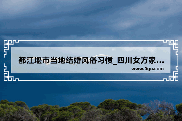 都江堰市当地结婚风俗习惯_四川女方家先办酒席叫做什么