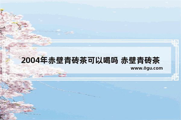 2004年赤壁青砖茶可以喝吗 赤壁青砖茶历史故事