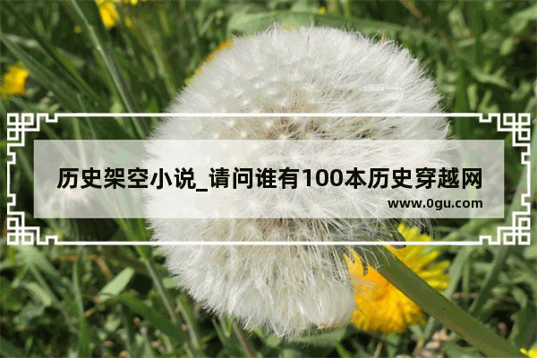 历史架空小说_请问谁有100本历史穿越网络小说推荐（5）这篇文章