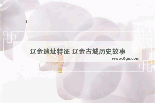 辽金遗址特征 辽金古城历史故事