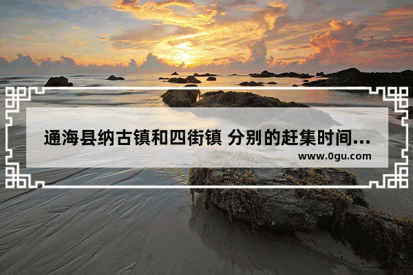 通海县纳古镇和四街镇 分别的赶集时间是什么时候~~急需~谢啦知道其中一个也行_廵检司今年火把节地址