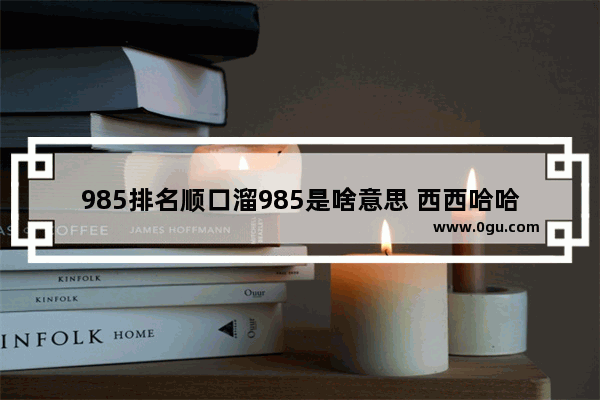 985排名顺口溜985是啥意思 西西哈哈说中国历史