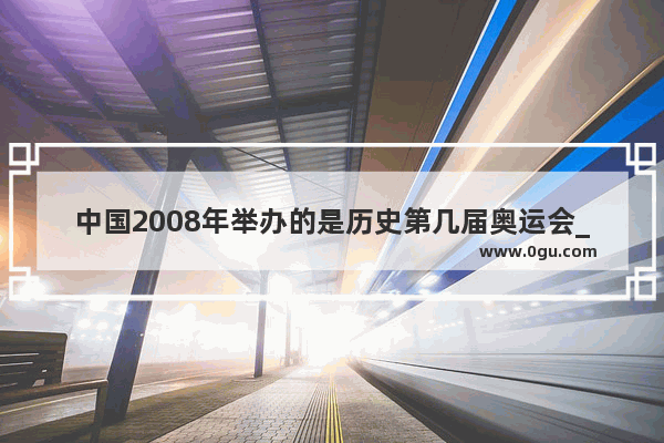 中国2008年举办的是历史第几届奥运会_2008到2023年一共几年