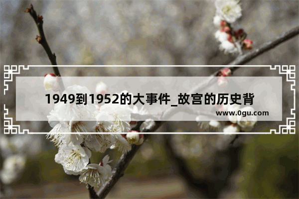 1949到1952的大事件_故宫的历史背景和资料故事