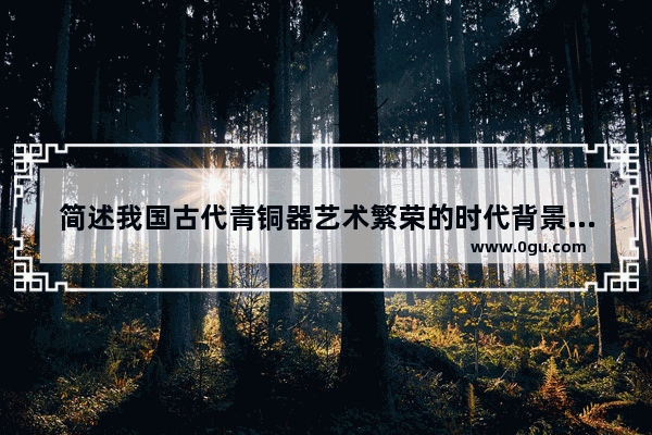 简述我国古代青铜器艺术繁荣的时代背景和风格特点 中国历史上艺术繁荣