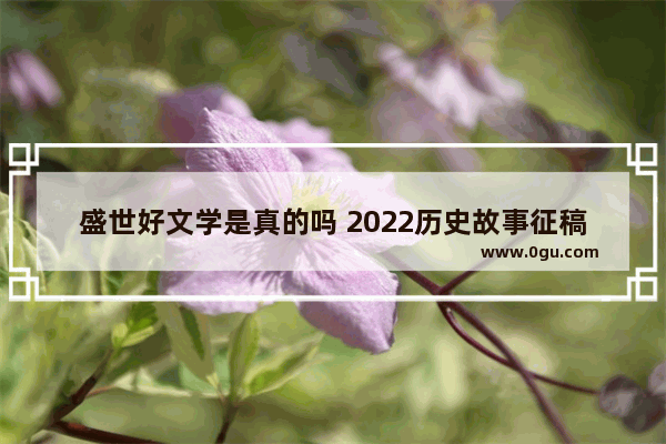 盛世好文学是真的吗 2022历史故事征稿稿