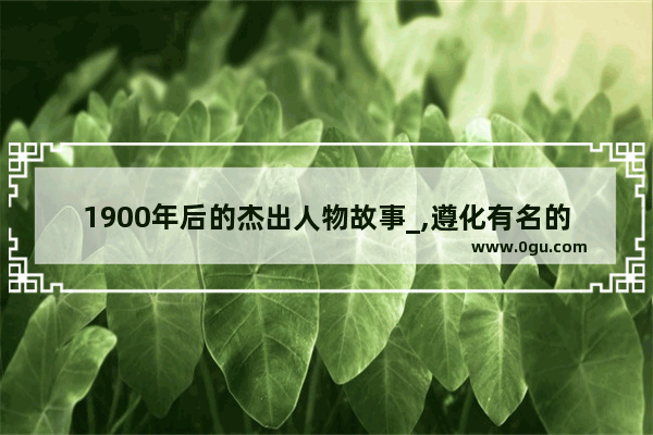 1900年后的杰出人物故事_,遵化有名的历史人物