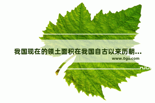 我国现在的领土面积在我国自古以来历朝历代中能排第几?有哪些朝代面积比现在大 中国历史疆域排名