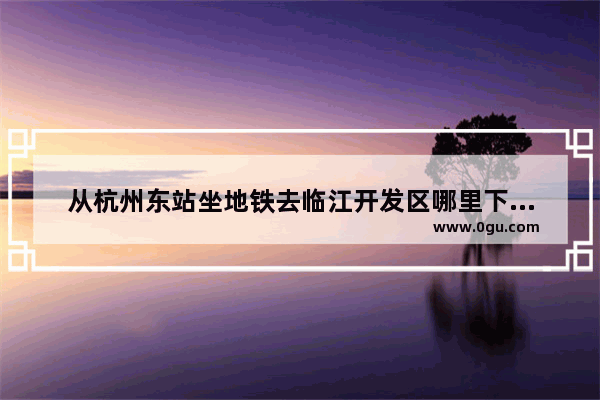 从杭州东站坐地铁去临江开发区哪里下比较近 杭州临江的历史文化