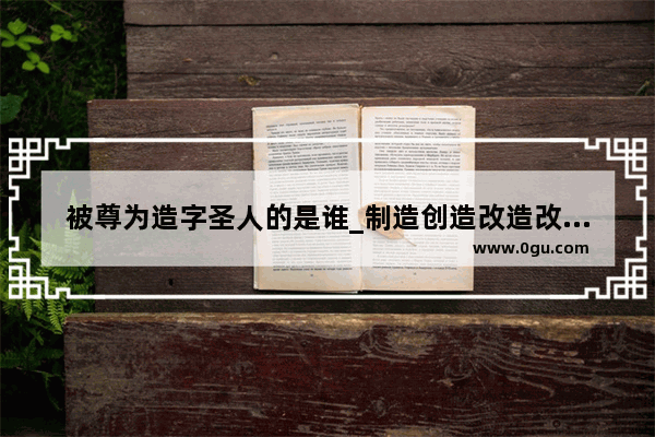 被尊为造字圣人的是谁_制造创造改造改进文字的人分别是谁