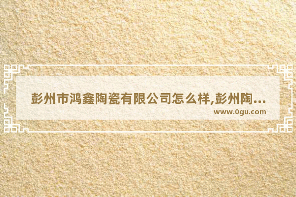 彭州市鸿鑫陶瓷有限公司怎么样,彭州陶瓷的历史故事