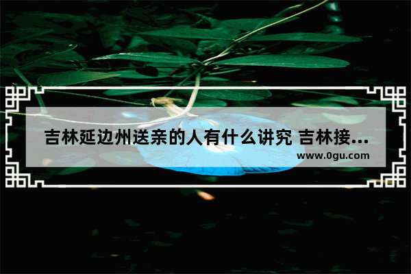 吉林延边州送亲的人有什么讲究 吉林接亲习俗