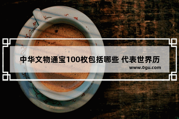 中华文物通宝100枚包括哪些 代表世界历史一百件文物