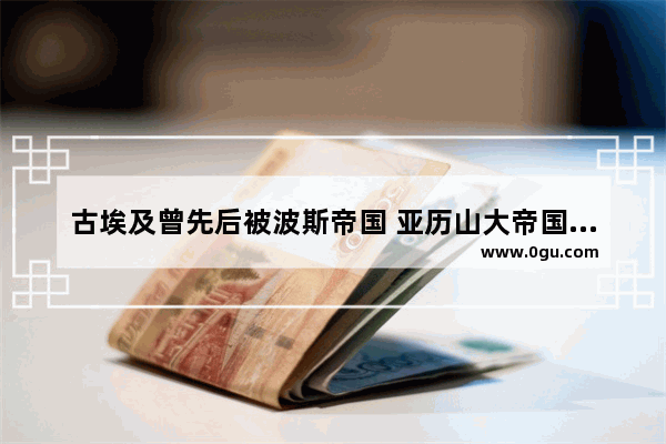 古埃及曾先后被波斯帝国 亚历山大帝国和罗马帝国所占领 古埃及的文明没有继续下去 世界历史古代埃及文明下