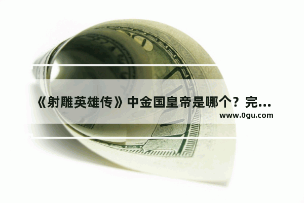 《射雕英雄传》中金国皇帝是哪个？完颜洪烈原型是谁,金朝 历史人物简介