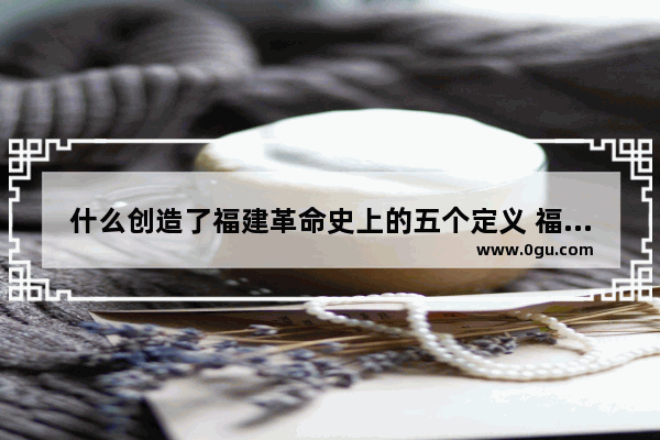 什么创造了福建革命史上的五个定义 福建红色历史文化的起源