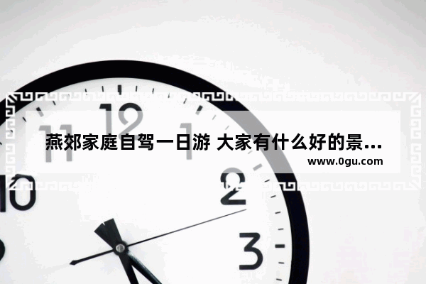 燕郊家庭自驾一日游 大家有什么好的景点推荐 燕郊故事历史故事