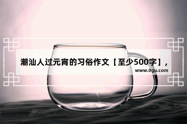 潮汕人过元宵的习俗作文【至少500字】,歌颂澄城历史文化的诗