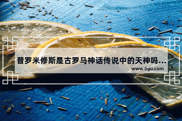 普罗米修斯是古罗马神话传说中的天神吗_古代四大神话故事分别是什么