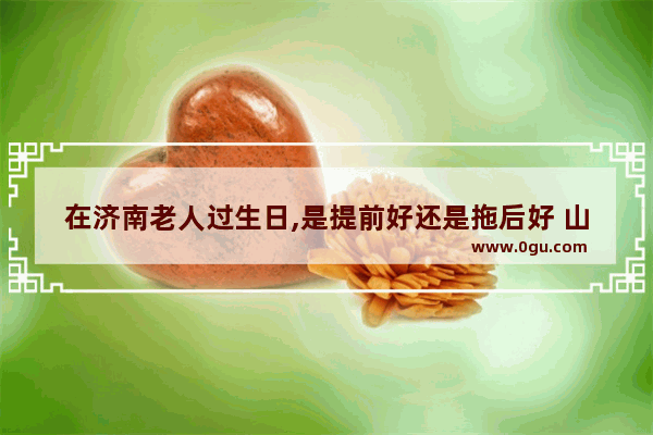 在济南老人过生日,是提前好还是拖后好 山东济南生日习俗