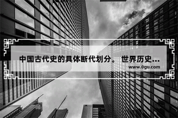 中国古代史的具体断代划分。 世界历史断代划分标准图