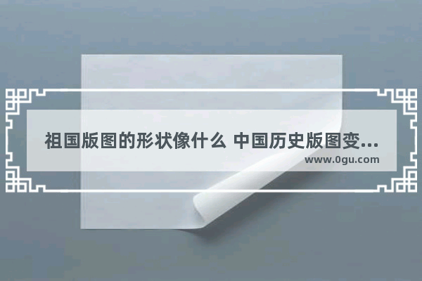 祖国版图的形状像什么 中国历史版图变化的视频